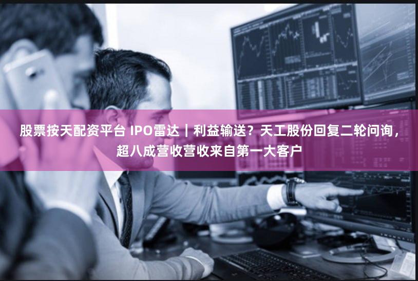 股票按天配资平台 IPO雷达｜利益输送？天工股份回复二轮问询，超八成营收营收来自第一大客户