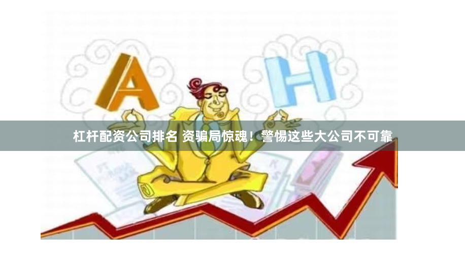 杠杆配资公司排名 资骗局惊魂！警惕这些大公司不可靠