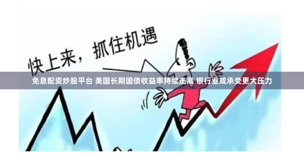 免息配资炒股平台 美国长期国债收益率持续走高 银行业或承受更大压力