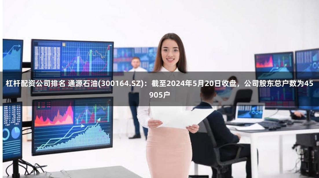 杠杆配资公司排名 通源石油(300164.SZ)：截至2024年5月20日收盘，公司股东总户数为45905户