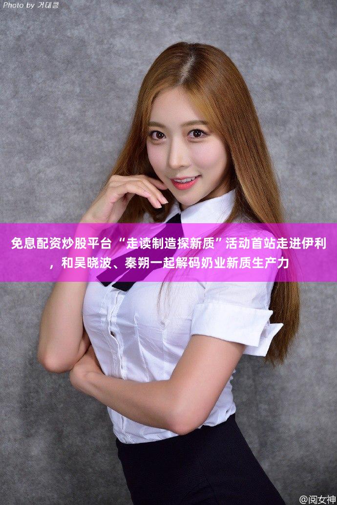免息配资炒股平台 “走读制造探新质”活动首站走进伊利，和吴晓波、秦朔一起解码奶业新质生产力