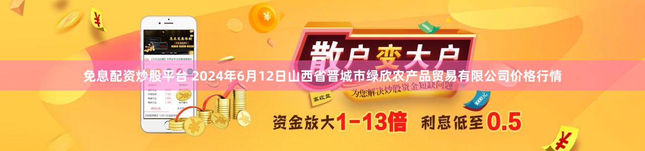 免息配资炒股平台 2024年6月12日山西省晋城市绿欣农产品贸易有限公司价格行情