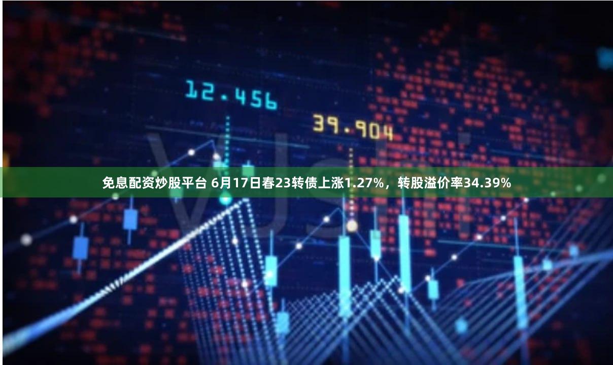 免息配资炒股平台 6月17日春23转债上涨1.27%，转股溢价率34.39%