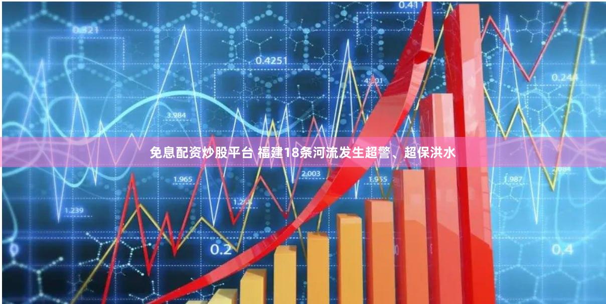 免息配资炒股平台 福建18条河流发生超警、超保洪水