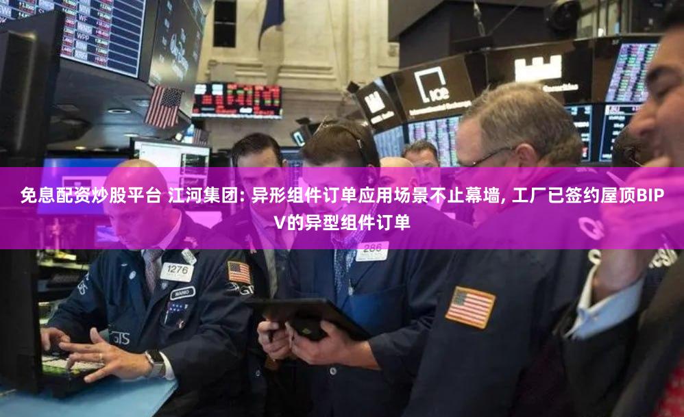 免息配资炒股平台 江河集团: 异形组件订单应用场景不止幕墙, 工厂已签约屋顶BIPV的异型组件订单