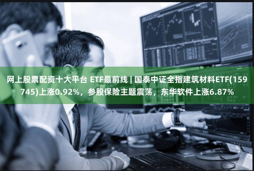 网上股票配资十大平台 ETF最前线 | 国泰中证全指建筑材料ETF(159745)上涨0.92%,参股保险主题震荡,东华软件上涨6.87%