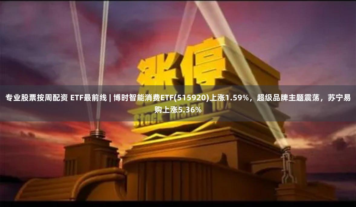 专业股票按周配资 ETF最前线 | 博时智能消费ETF(515920)上涨1.59%,超级品牌主题震荡,苏宁易购上涨5.36%