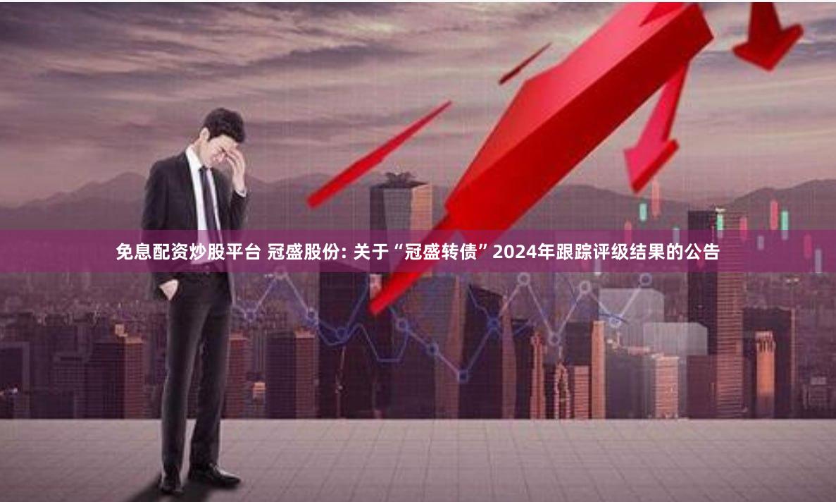 免息配资炒股平台 冠盛股份: 关于“冠盛转债”2024年跟踪评级结果的公告