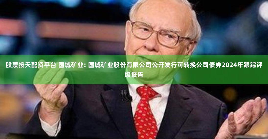股票按天配资平台 国城矿业: 国城矿业股份有限公司公开发行可转换公司债券2024年跟踪评级报告