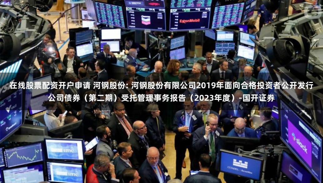 在线股票配资开户申请 河钢股份: 河钢股份有限公司2019年面向合格投资者公开发行公司债券(第二期)受托管理事务报告(2023年度)-国开证券