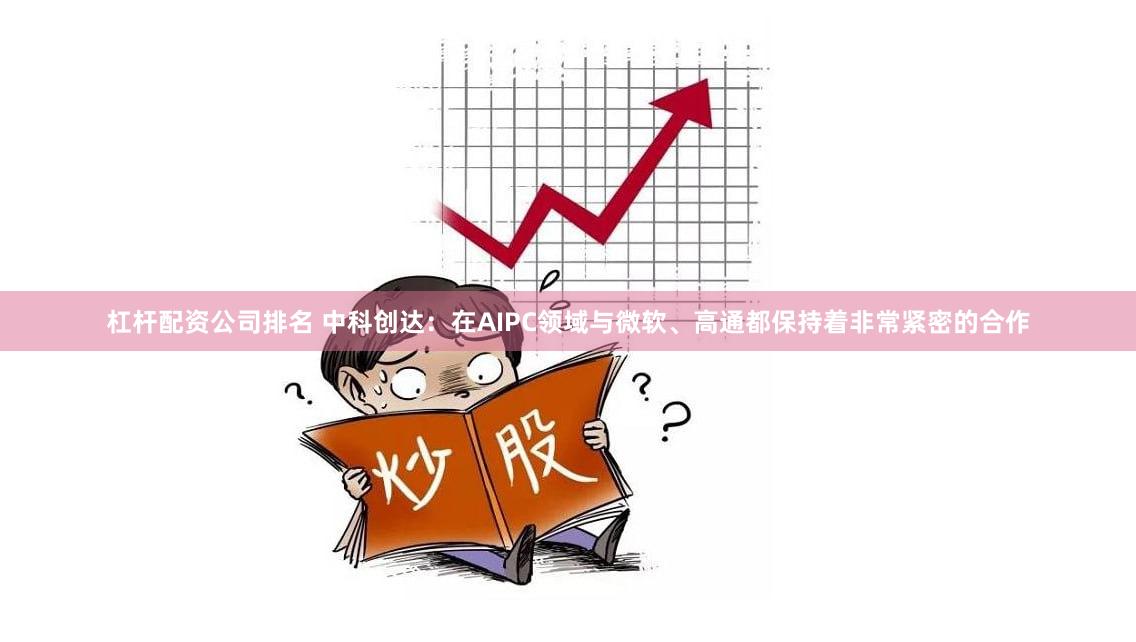 杠杆配资公司排名 中科创达：在AIPC领域与微软、高通都保持着非常紧密的合作