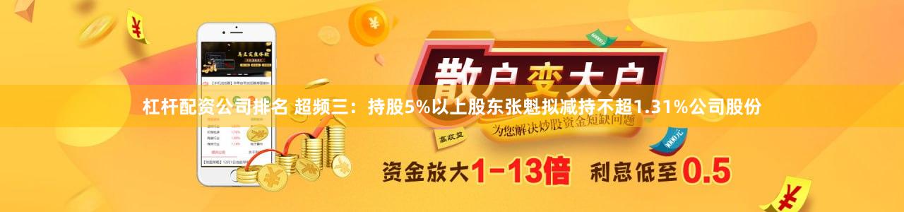 杠杆配资公司排名 超频三：持股5%以上股东张魁拟减持不超1.31%公司股份