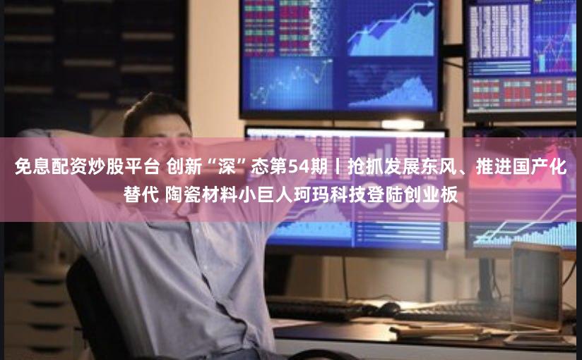 免息配资炒股平台 创新“深”态第54期丨抢抓发展东风、推进国产化替代 陶瓷材料小巨人珂玛科技登陆创业板