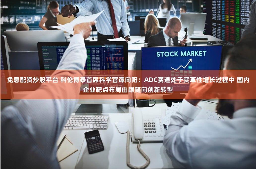 免息配资炒股平台 科伦博泰首席科学官谭向阳：ADC赛道处于变革性增长过程中 国内企业靶点布局由跟随向创新转型