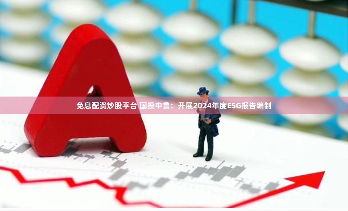 免息配资炒股平台 国投中鲁：开展2024年度ESG报告编制