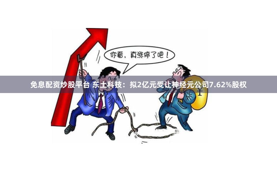 免息配资炒股平台 东土科技：拟2亿元受让神经元公司7.62%股权