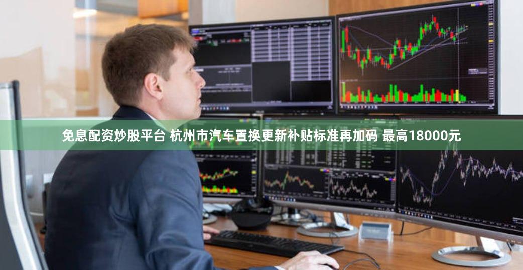 免息配资炒股平台 杭州市汽车置换更新补贴标准再加码 最高18000元
