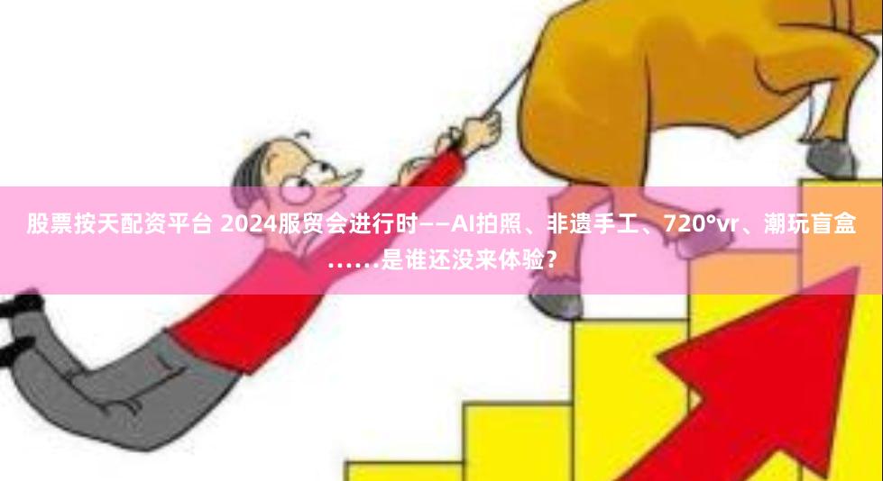 股票按天配资平台 2024服贸会进行时——AI拍照、非遗手工、720°vr、潮玩盲盒……是谁还没来体验？