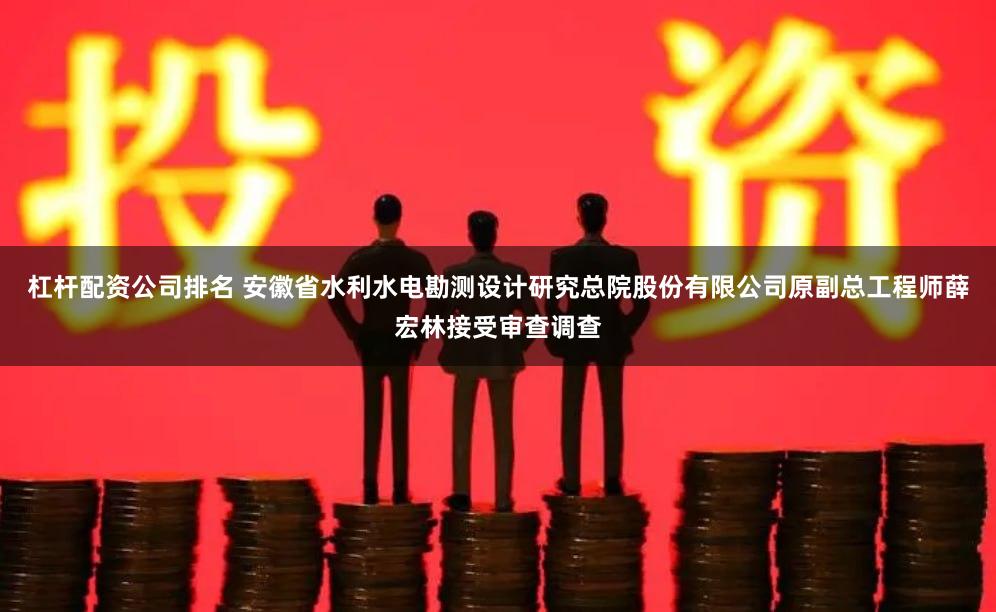 杠杆配资公司排名 安徽省水利水电勘测设计研究总院股份有限公司原副总工程师薛宏林接受审查调查