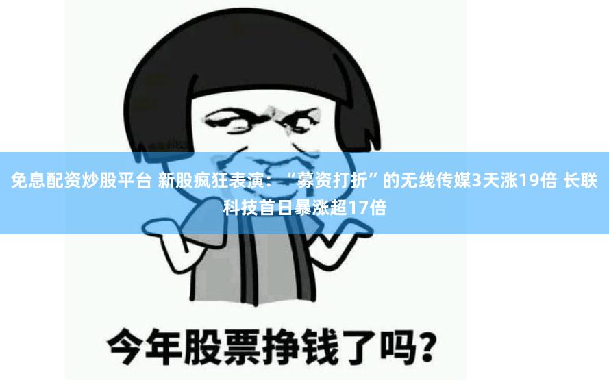 免息配资炒股平台 新股疯狂表演：“募资打折”的无线传媒3天涨19倍 长联科技首日暴涨超17倍