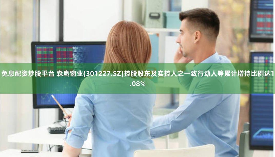 免息配资炒股平台 森鹰窗业(301227.SZ)控股股东及实控人之一致行动人等累计增持比例达1.08%