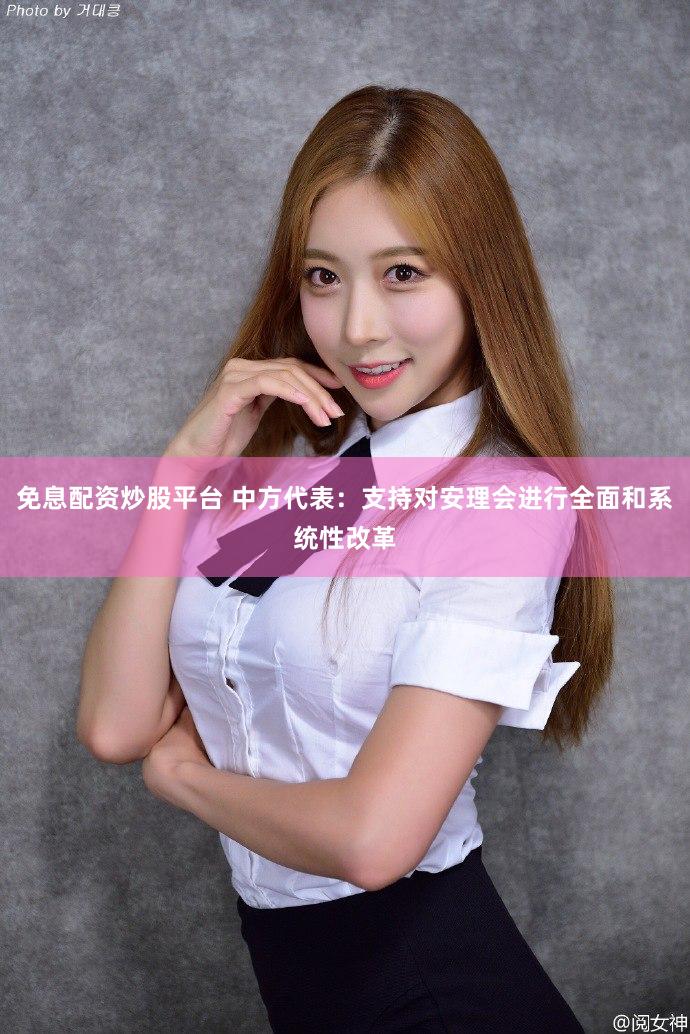 免息配资炒股平台 中方代表：支持对安理会进行全面和系统性改革