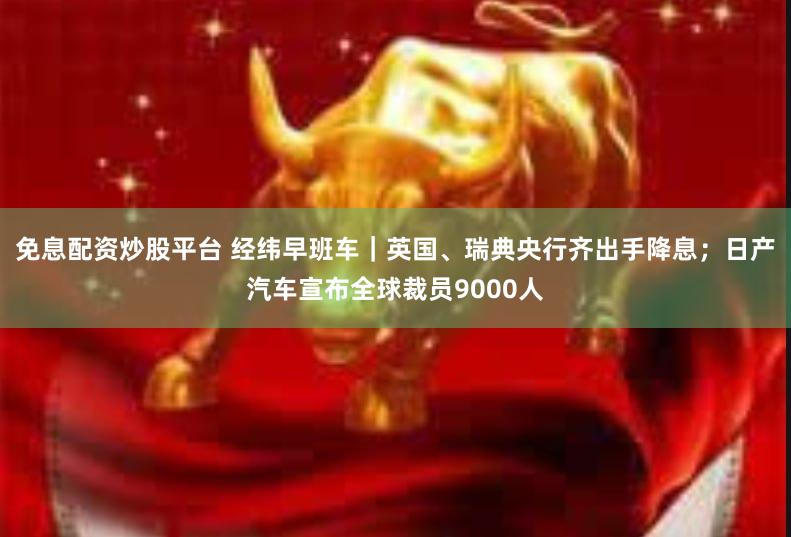 免息配资炒股平台 经纬早班车｜英国、瑞典央行齐出手降息；日产汽车宣布全球裁员9000人