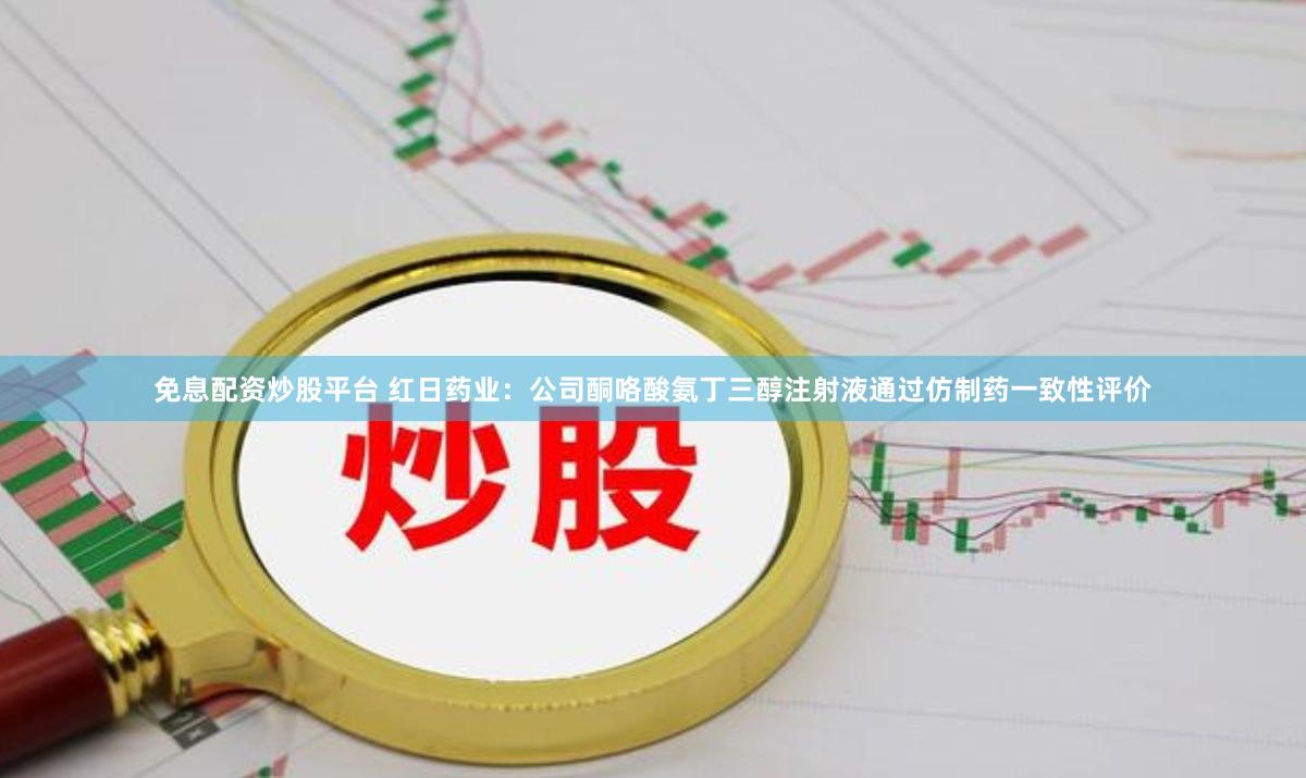 免息配资炒股平台 红日药业：公司酮咯酸氨丁三醇注射液通过仿制药一致性评价