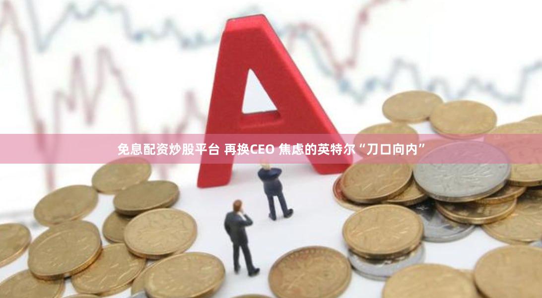 免息配资炒股平台 再换CEO 焦虑的英特尔“刀口向内”