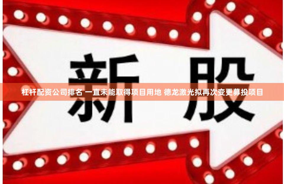 杠杆配资公司排名 一直未能取得项目用地 德龙激光拟再次变更募投项目