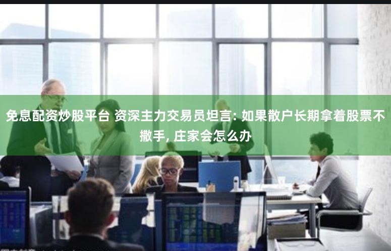 免息配资炒股平台 资深主力交易员坦言: 如果散户长期拿着股票不撒手, 庄家会怎么办