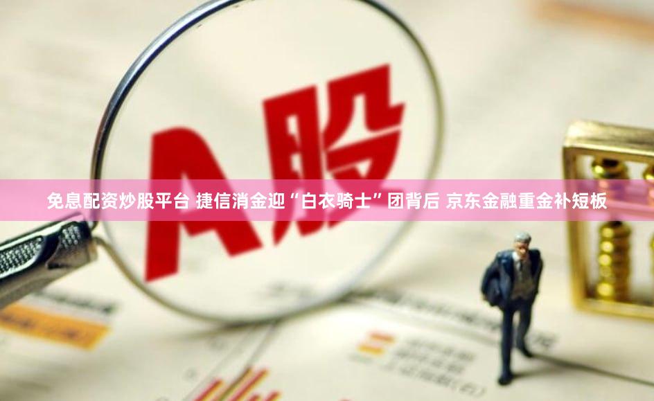 免息配资炒股平台 捷信消金迎“白衣骑士”团背后 京东金融重金补短板