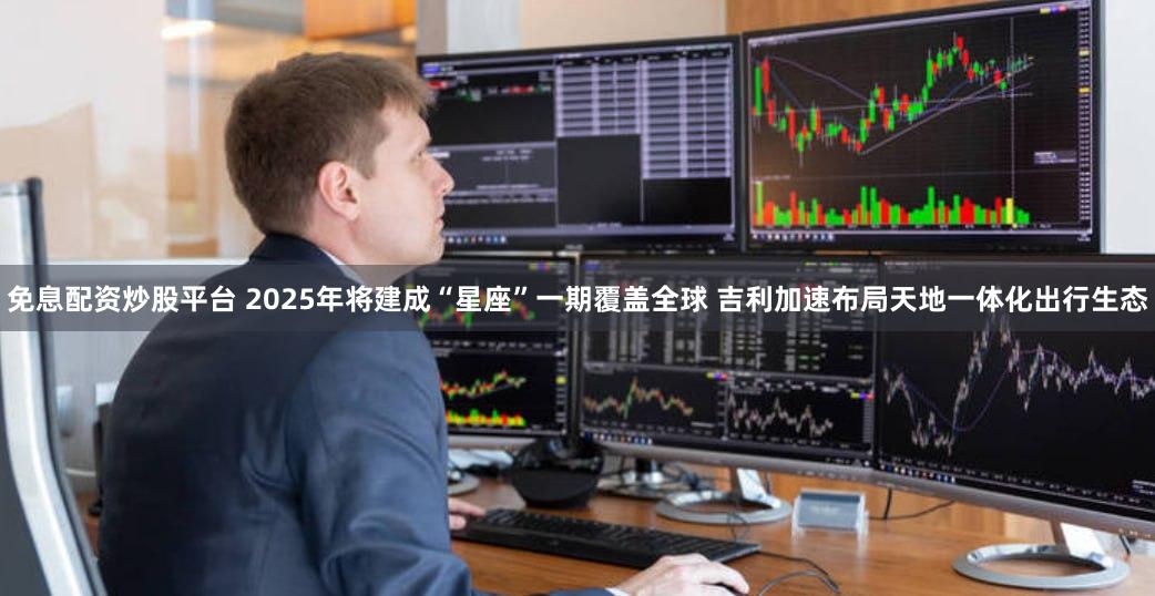 免息配资炒股平台 2025年将建成“星座”一期覆盖全球 吉利加速布局天地一体化出行生态