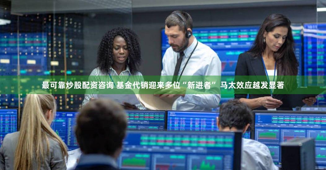 最可靠炒股配资咨询 基金代销迎来多位“新进者” 马太效应越发显著