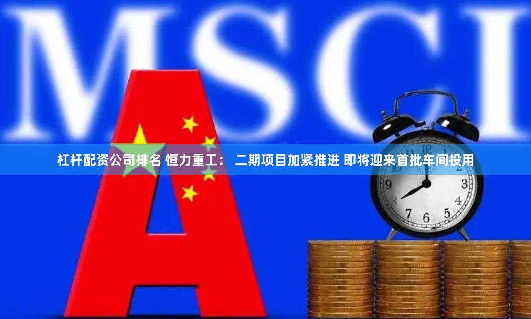 杠杆配资公司排名 恒力重工： 二期项目加紧推进 即将迎来首批车间投用